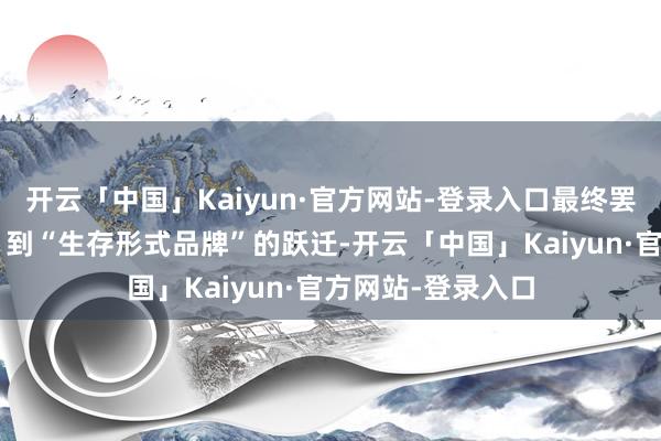 开云「中国」Kaiyun·官方网站-登录入口最终罢了从“灵通品牌”到“生存形式品牌”的跃迁-开云「中国」Kaiyun·官方网站-登录入口