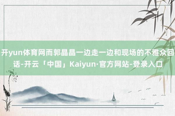 开yun体育网而郭晶晶一边走一边和现场的不雅众回话-开云「中国」Kaiyun·官方网站-登录入口