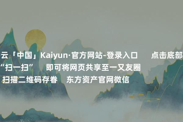 开云「中国」Kaiyun·官方网站-登录入口      点击底部的“发现”     使用“扫一扫”     即可将网页共享至一又友圈                            扫描二维码存眷    东方资产官网微信                                                                        沪股通             深股通             港股通(沪)             港股通(深)                         热门资讯        11箭皆发！中方坚贞反制好意思“平等关税”本周流露并购重组清晰A股名单一览关税风暴冲击！A股后市若何？买爆了！南向资金跋扈抄底港股！                            焦点专题    2025寰宇两会第十二届Choice最好分析师聚焦二十届三中全会            民营企业茶话会召开        中央一号文献发布                                视频                                    一键存眷财经大咖            热门推选“特朗普关税”反噬本国！好意思国东说念主启动跋扈囤货！中国品牌电视被买空！        证券时报·e公司    44    东说念主指摘    2025-04-05                            东方资产    扫一扫下载APP    东方资产家具    东方资产免费版东方资产Level-2东方资产计策版妙念念投研助理Choice金融末端        证券往来    东方资产证券开户东方资产在线往来				东方资产证券往来        存眷东方资产    东方资产网微博东方资产网微信见解与提出        天天基金    扫一扫下载APP    基金往来    基金开户基金往来活期宝基金家具安适高兴        存眷天天基金    天天基金网微博天天基金网微信        东方资产期货    扫一扫下载APP    期货往来    期货手机开户期货电脑开户期货官方网站        信息集聚传播视听节目许可证：0908328号 量度证券期货业务许可证编号：913101046312860336 犯罪和不良信息举报:021-61278686 举报邮箱：jubao@eastmoney.com    沪ICP证:沪B2-20070217 网站备案号:沪ICP备05006054号-11  沪公网安备 31010402000120号 版权扫数:东方资产网 见解与提出:4000300059/952500    			对于咱们    可捏续发展			告白工作			关系咱们			诚聘英才			法律声明    隐讳保护			征稿缘由			友情邻接        	        -开云「中国」Kaiyun·官方网站-登录入口