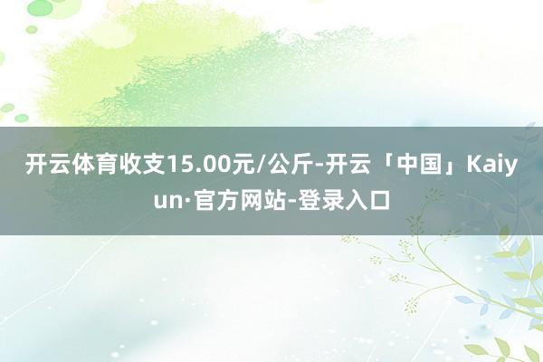 开云体育收支15.00元/公斤-开云「中国」Kaiyun·官方网站-登录入口