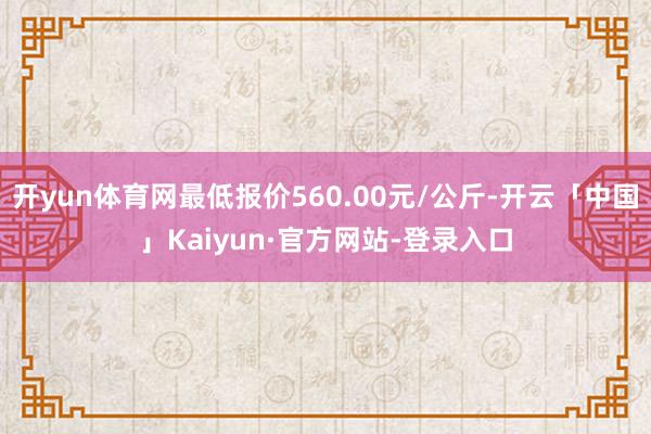 开yun体育网最低报价560.00元/公斤-开云「中国」Kaiyun·官方网站-登录入口