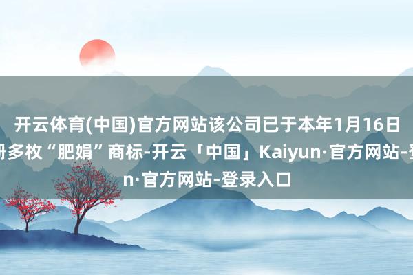开云体育(中国)官方网站该公司已于本年1月16日苦求注册多枚“肥娟”商标-开云「中国」Kaiyun·官方网站-登录入口