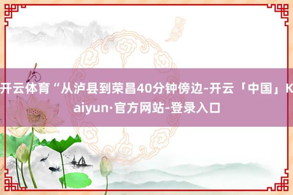 开云体育“从泸县到荣昌40分钟傍边-开云「中国」Kaiyun·官方网站-登录入口