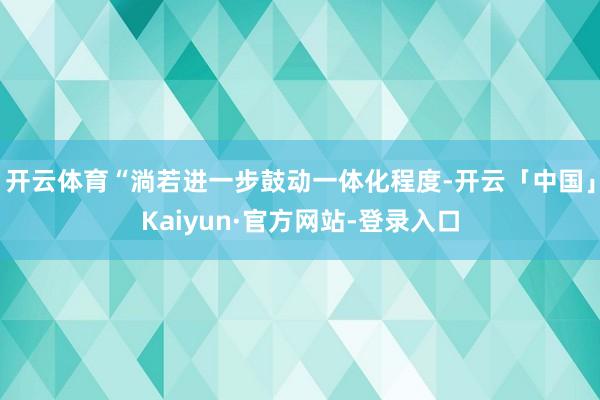 开云体育“淌若进一步鼓动一体化程度-开云「中国」Kaiyun·官方网站-登录入口