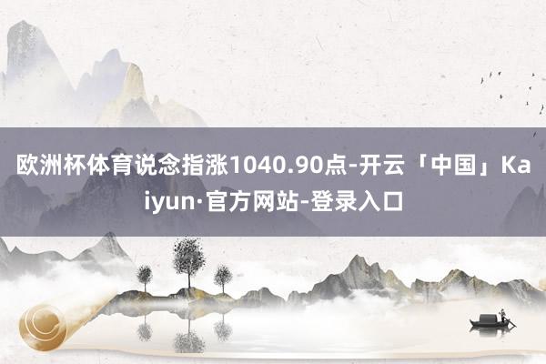 欧洲杯体育　　说念指涨1040.90点-开云「中国」Kaiyun·官方网站-登录入口