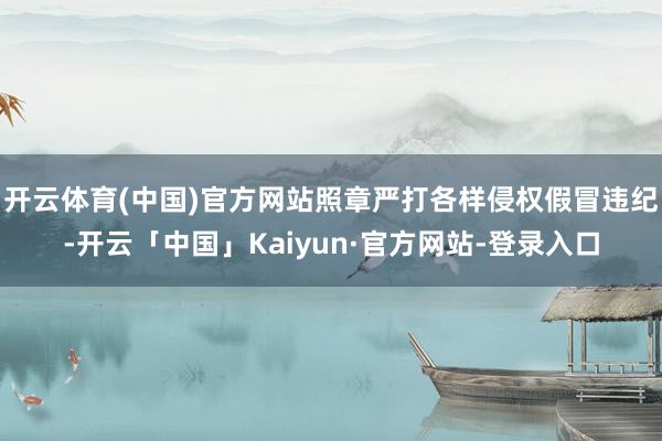 开云体育(中国)官方网站照章严打各样侵权假冒违纪-开云「中国」Kaiyun·官方网站-登录入口