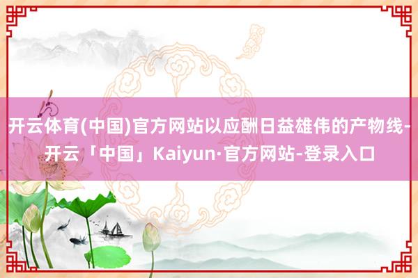 开云体育(中国)官方网站以应酬日益雄伟的产物线-开云「中国」Kaiyun·官方网站-登录入口