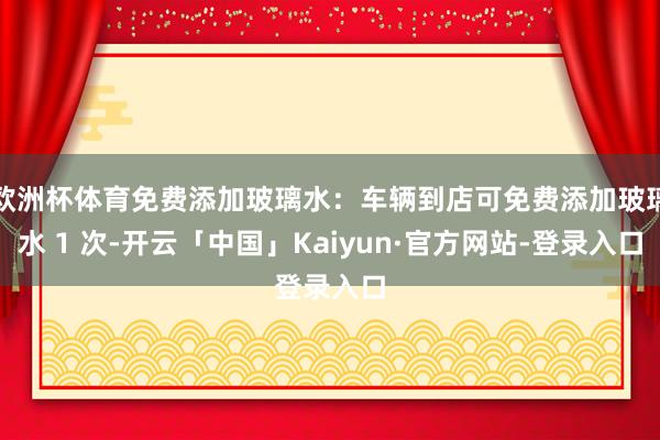 欧洲杯体育免费添加玻璃水：车辆到店可免费添加玻璃水 1 次-开云「中国」Kaiyun·官方网站-登录入口