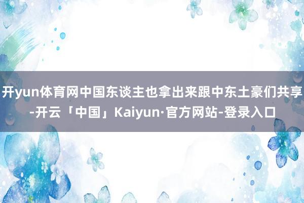 开yun体育网中国东谈主也拿出来跟中东土豪们共享-开云「中国」Kaiyun·官方网站-登录入口