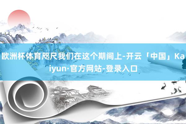 欧洲杯体育咫尺我们在这个期间上-开云「中国」Kaiyun·官方网站-登录入口