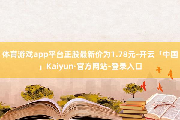 体育游戏app平台正股最新价为1.78元-开云「中国」Kaiyun·官方网站-登录入口