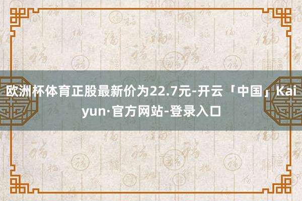 欧洲杯体育正股最新价为22.7元-开云「中国」Kaiyun·官方网站-登录入口