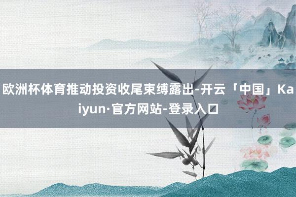 欧洲杯体育推动投资收尾束缚露出-开云「中国」Kaiyun·官方网站-登录入口