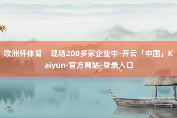 欧洲杯体育    现场200多家企业中-开云「中国」Kaiyun·官方网站-登录入口