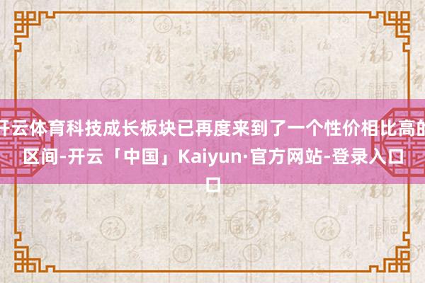 开云体育科技成长板块已再度来到了一个性价相比高的区间-开云「中国」Kaiyun·官方网站-登录入口
