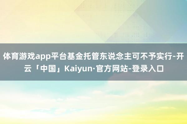 体育游戏app平台基金托管东说念主可不予实行-开云「中国」Kaiyun·官方网站-登录入口