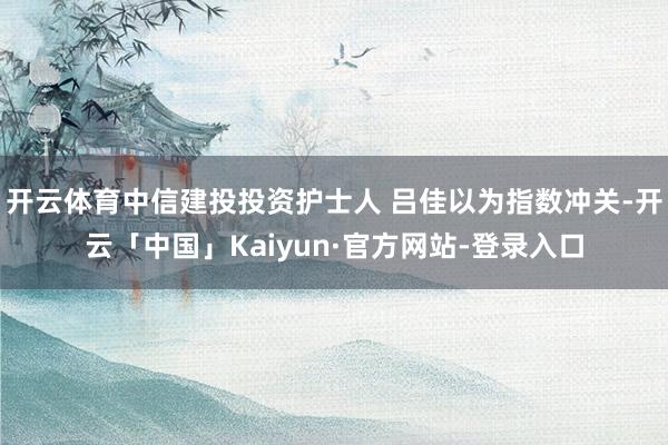 开云体育中信建投投资护士人 吕佳以为指数冲关-开云「中国」Kaiyun·官方网站-登录入口