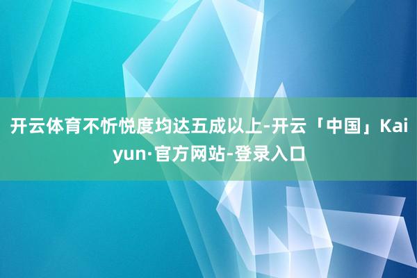 开云体育不忻悦度均达五成以上-开云「中国」Kaiyun·官方网站-登录入口