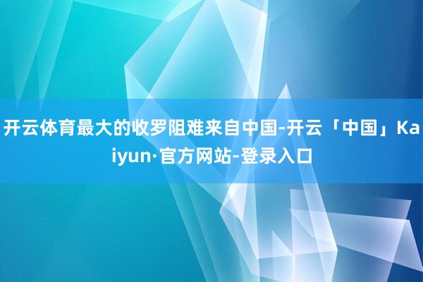 开云体育最大的收罗阻难来自中国-开云「中国」Kaiyun·官方网站-登录入口