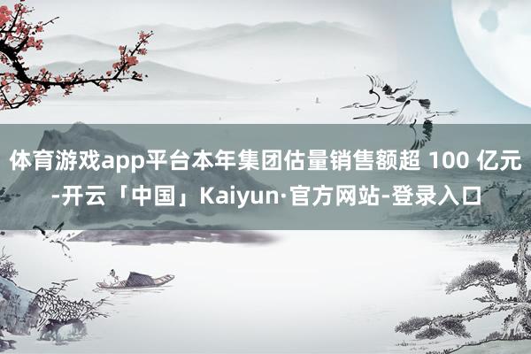 体育游戏app平台本年集团估量销售额超 100 亿元-开云「中国」Kaiyun·官方网站-登录入口