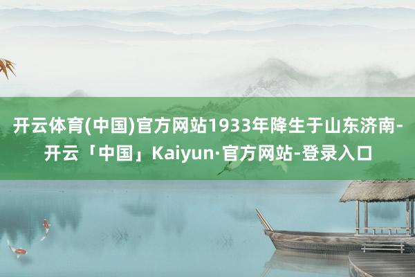开云体育(中国)官方网站1933年降生于山东济南-开云「中国」Kaiyun·官方网站-登录入口