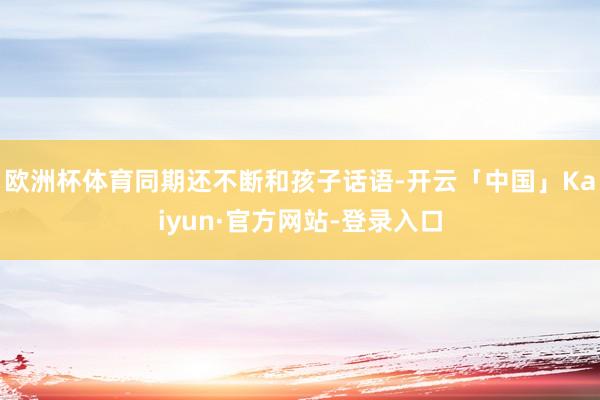 欧洲杯体育同期还不断和孩子话语-开云「中国」Kaiyun·官方网站-登录入口