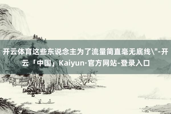 开云体育这些东说念主为了流量简直毫无底线