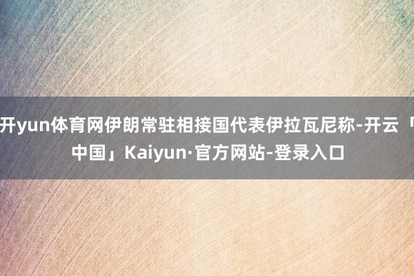 开yun体育网伊朗常驻相接国代表伊拉瓦尼称-开云「中国」Kaiyun·官方网站-登录入口
