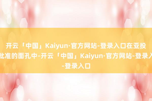 开云「中国」Kaiyun·官方网站-登录入口在亚投行批准的面孔中-开云「中国」Kaiyun·官方网站-登录入口