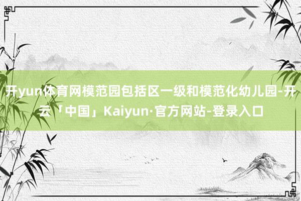 开yun体育网模范园包括区一级和模范化幼儿园-开云「中国」Kaiyun·官方网站-登录入口