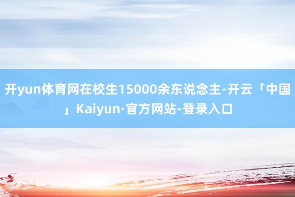 开yun体育网在校生15000余东说念主-开云「中国」Kaiyun·官方网站-登录入口