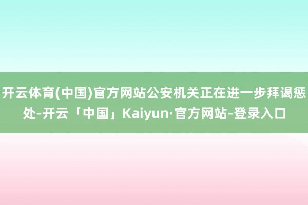 开云体育(中国)官方网站公安机关正在进一步拜谒惩处-开云「中国」Kaiyun·官方网站-登录入口