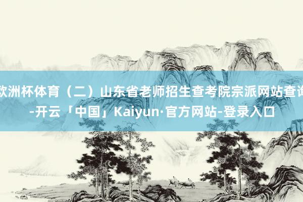 欧洲杯体育（二）山东省老师招生查考院宗派网站查询-开云「中国」Kaiyun·官方网站-登录入口