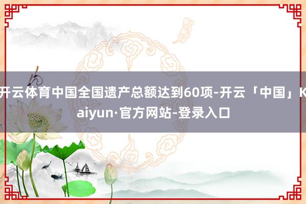 开云体育中国全国遗产总额达到60项-开云「中国」Kaiyun·官方网站-登录入口