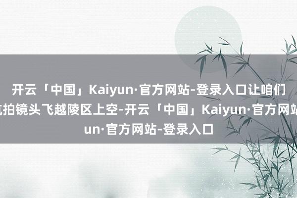 开云「中国」Kaiyun·官方网站-登录入口让咱们沿途奴才航拍镜头飞越陵区上空-开云「中国」Kaiyun·官方网站-登录入口