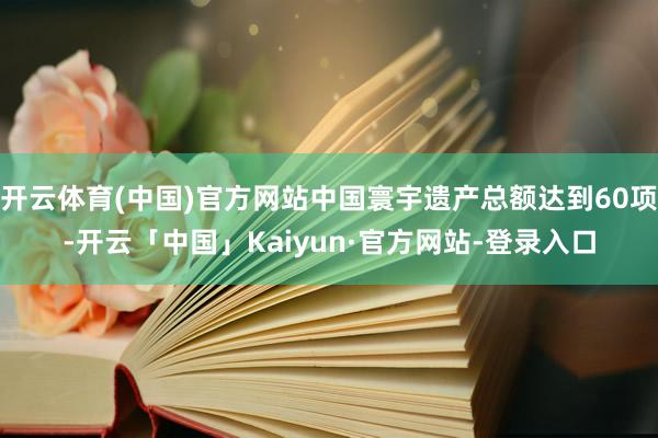 开云体育(中国)官方网站中国寰宇遗产总额达到60项-开云「中国」Kaiyun·官方网站-登录入口