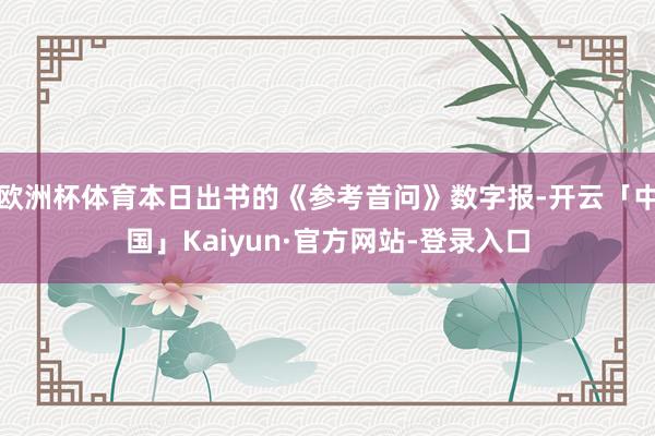 欧洲杯体育本日出书的《参考音问》数字报-开云「中国」Kaiyun·官方网站-登录入口