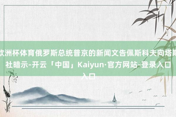 欧洲杯体育俄罗斯总统普京的新闻文告佩斯科夫向塔斯社暗示-开云「中国」Kaiyun·官方网站-登录入口