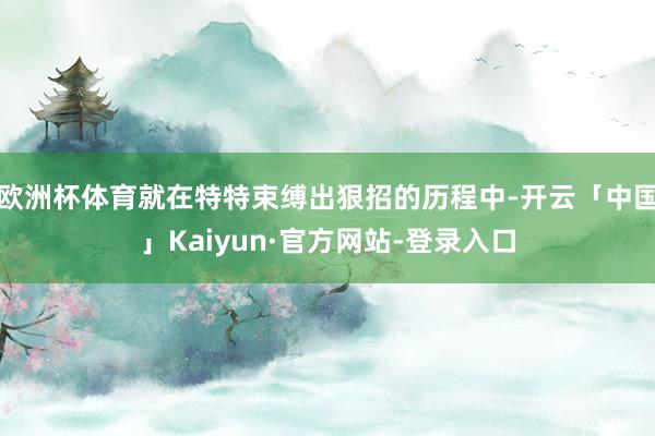 欧洲杯体育就在特特束缚出狠招的历程中-开云「中国」Kaiyun·官方网站-登录入口