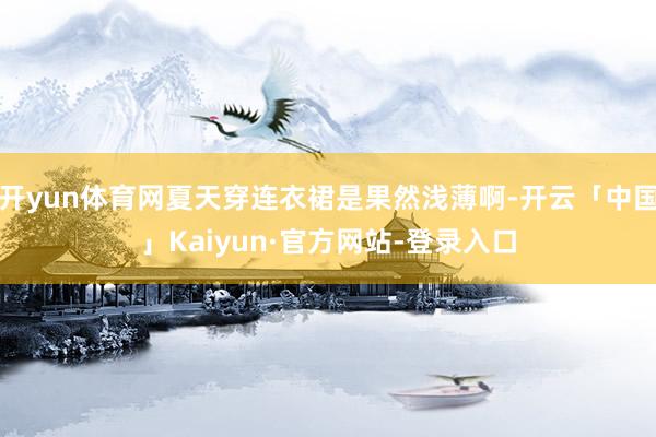 开yun体育网夏天穿连衣裙是果然浅薄啊-开云「中国」Kaiyun·官方网站-登录入口