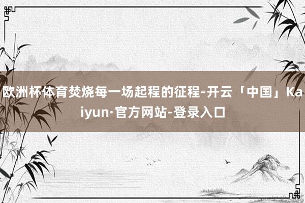 欧洲杯体育焚烧每一场起程的征程-开云「中国」Kaiyun·官方网站-登录入口