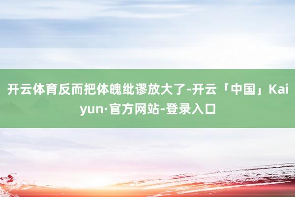 开云体育反而把体魄纰谬放大了-开云「中国」Kaiyun·官方网站-登录入口