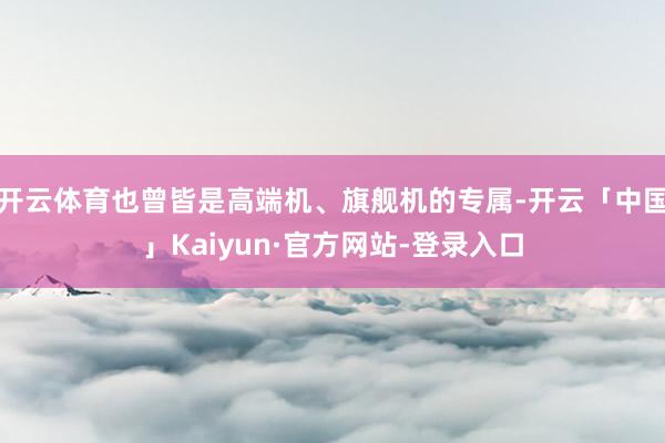 开云体育也曾皆是高端机、旗舰机的专属-开云「中国」Kaiyun·官方网站-登录入口