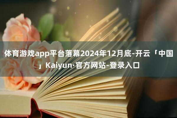 体育游戏app平台落幕2024年12月底-开云「中国」Kaiyun·官方网站-登录入口