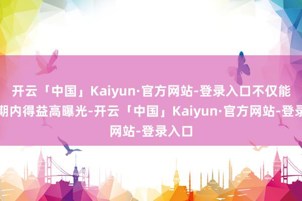 开云「中国」Kaiyun·官方网站-登录入口不仅能在短期内得益高曝光-开云「中国」Kaiyun·官方网站-登录入口