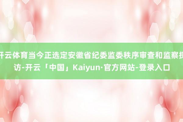 开云体育当今正选定安徽省纪委监委秩序审查和监察探访-开云「中国」Kaiyun·官方网站-登录入口